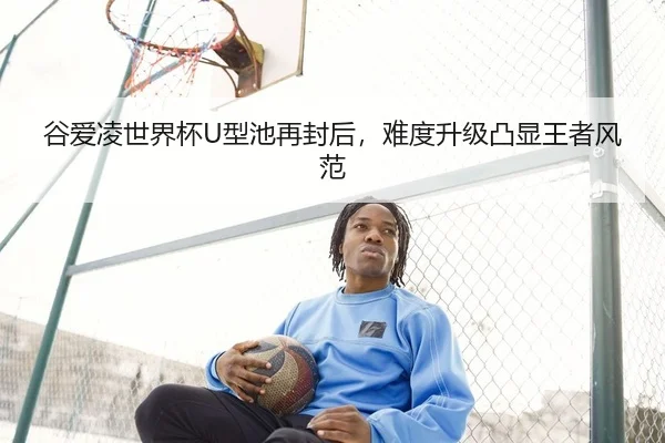 谷爱凌世界杯U型池再封后，难度升级凸显王者风范